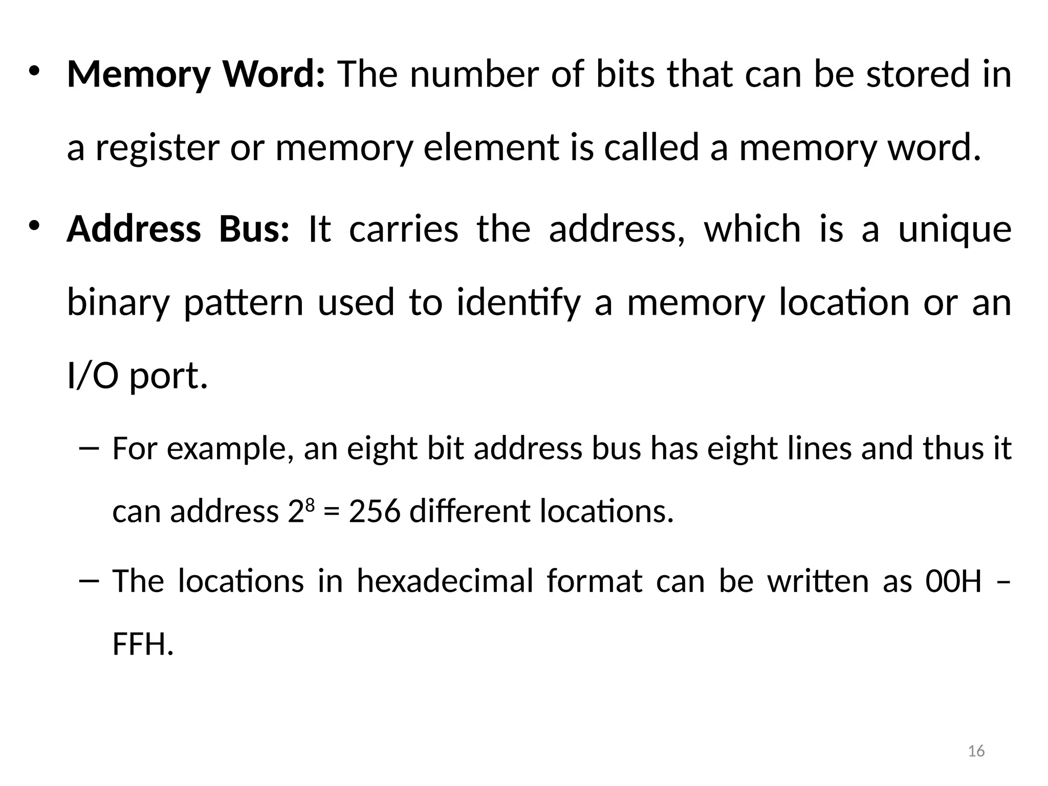 16
• Memory Word: The number of bits that can be stored in
a register or memory element is called a memory word.
• Address Bus: It carries the address, which is a unique
binary pattern used to identify a memory location or an
I/O port.
– For example, an eight bit address bus has eight lines and thus it
can address 28
= 256 different locations.
– The locations in hexadecimal format can be written as 00H –
FFH.
 