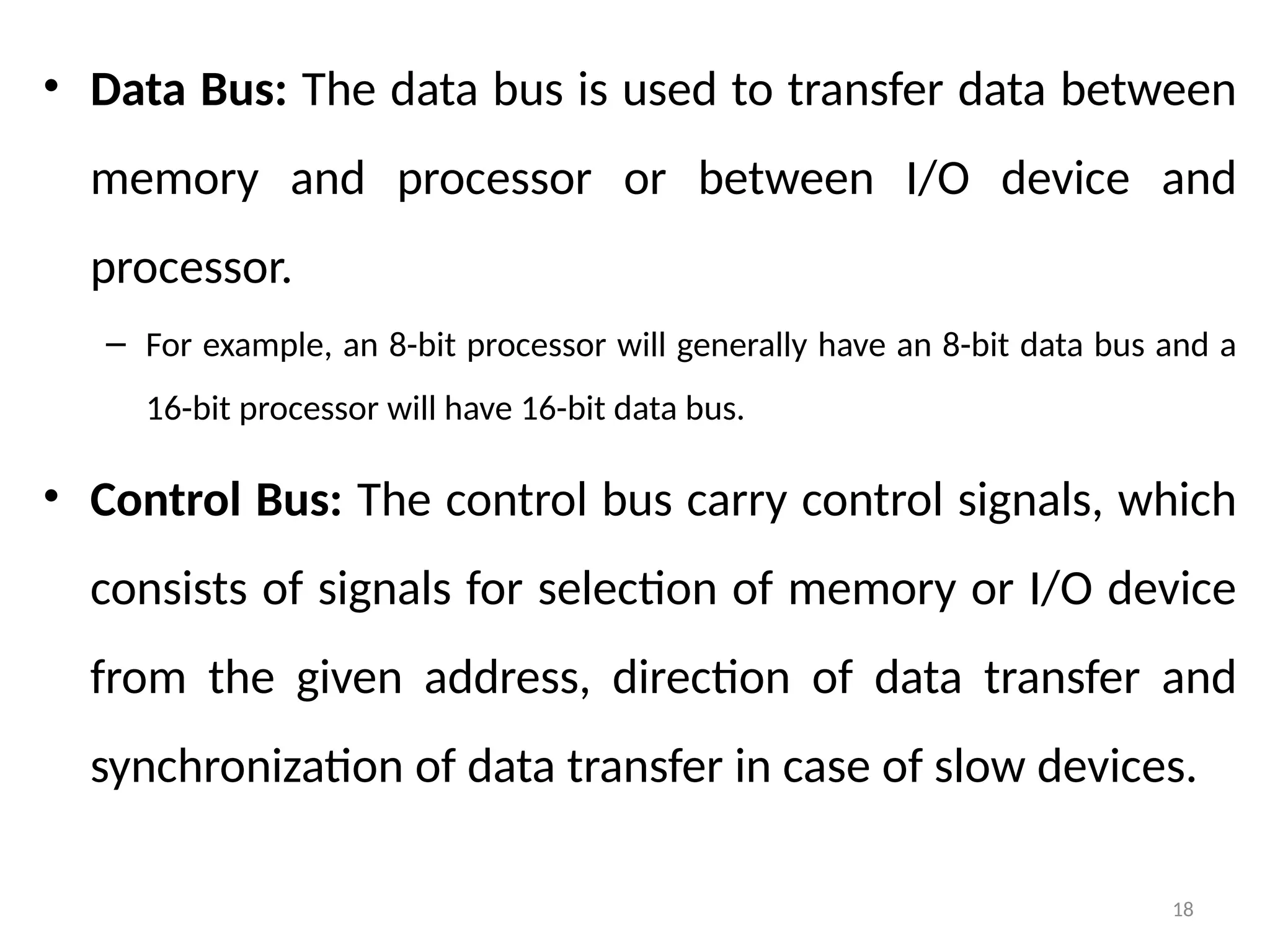 18
• Data Bus: The data bus is used to transfer data between
memory and processor or between I/O device and
processor.
– For example, an 8-bit processor will generally have an 8-bit data bus and a
16-bit processor will have 16-bit data bus.
• Control Bus: The control bus carry control signals, which
consists of signals for selection of memory or I/O device
from the given address, direction of data transfer and
synchronization of data transfer in case of slow devices.
 