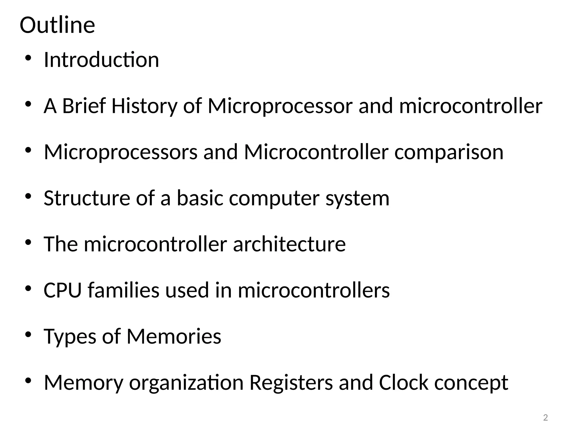 Outline
• Introduction
• A Brief History of Microprocessor and microcontroller
• Microprocessors and Microcontroller comparison
• Structure of a basic computer system
• The microcontroller architecture
• CPU families used in microcontrollers
• Types of Memories
• Memory organization Registers and Clock concept
2
 