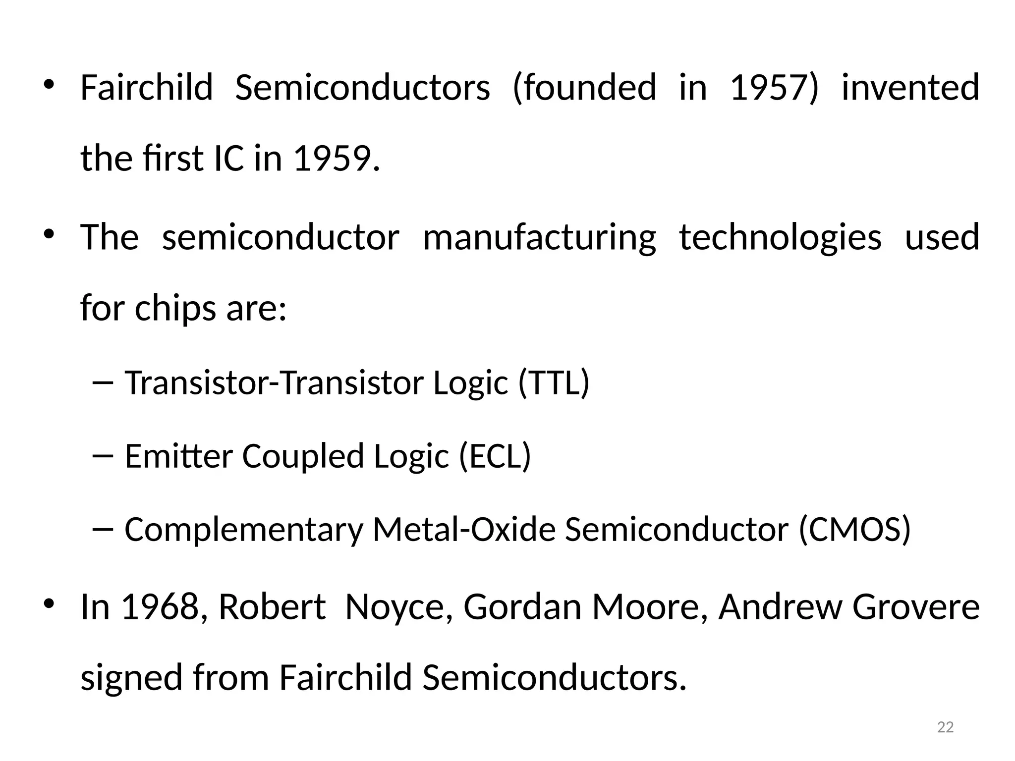 22
• Fairchild Semiconductors (founded in 1957) invented
the first IC in 1959.
• The semiconductor manufacturing technologies used
for chips are:
– Transistor-Transistor Logic (TTL)
– Emitter Coupled Logic (ECL)
– Complementary Metal-Oxide Semiconductor (CMOS)
• In 1968, Robert Noyce, Gordan Moore, Andrew Grovere
signed from Fairchild Semiconductors.
 