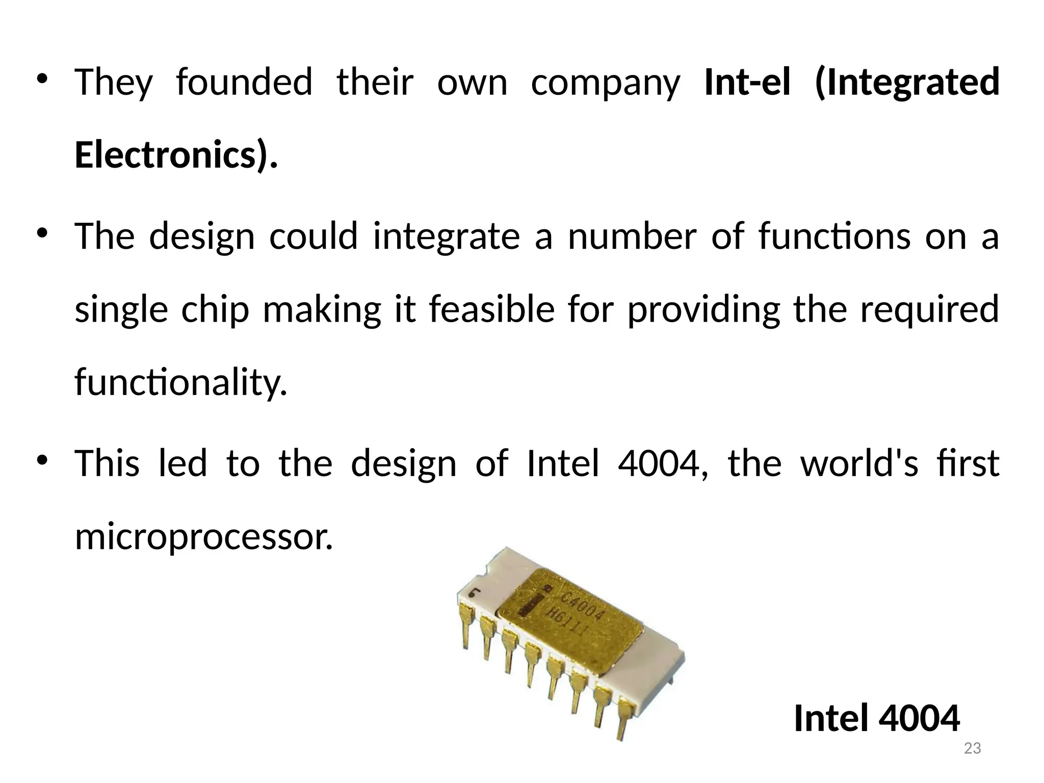 23
• They founded their own company Int-el (Integrated
Electronics).
• The design could integrate a number of functions on a
single chip making it feasible for providing the required
functionality.
• This led to the design of Intel 4004, the world's first
microprocessor.
Intel 4004
 