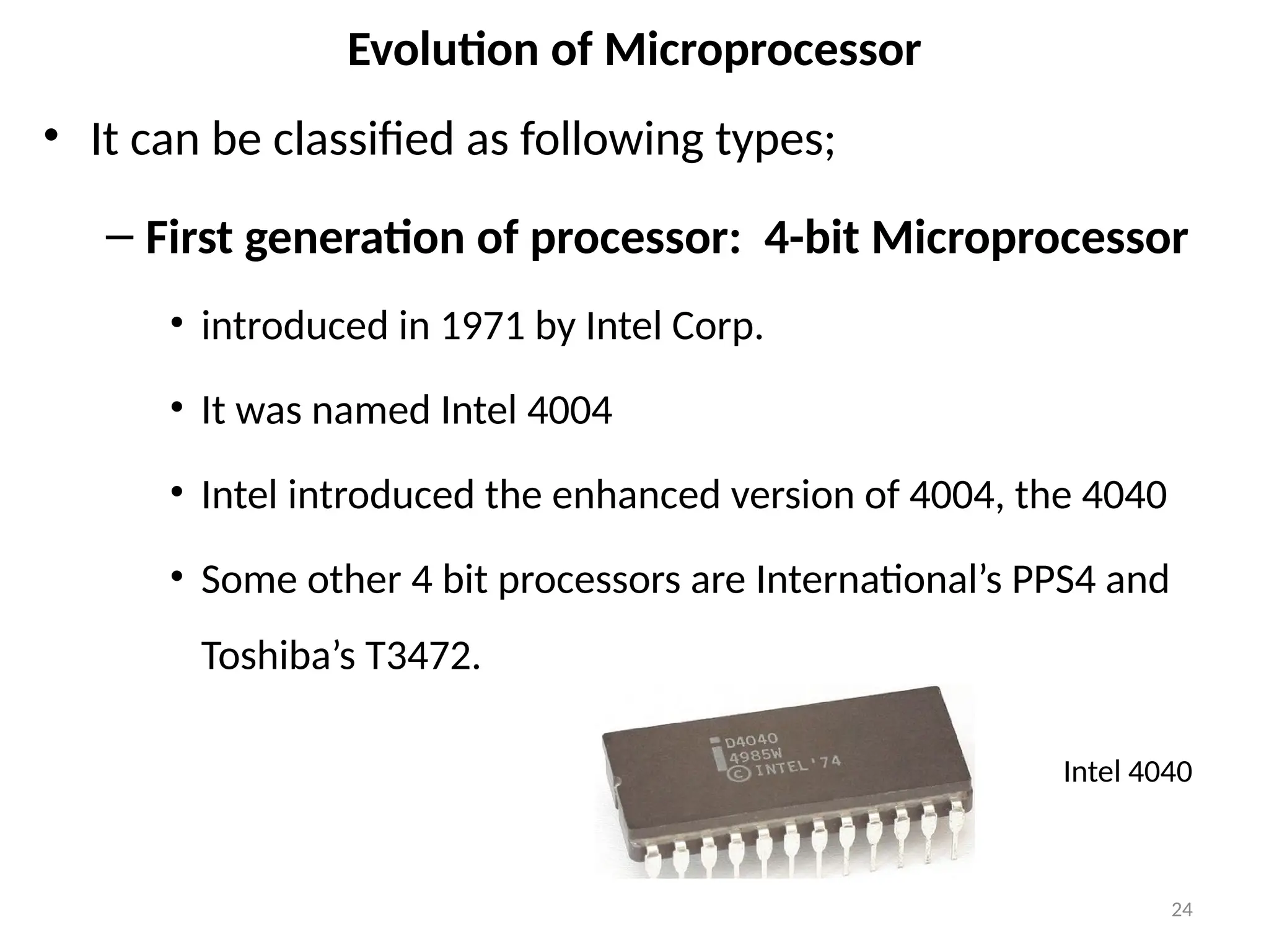 24
Evolution of Microprocessor
• It can be classified as following types;
– First generation of processor: 4-bit Microprocessor
• introduced in 1971 by Intel Corp.
• It was named Intel 4004
• Intel introduced the enhanced version of 4004, the 4040
• Some other 4 bit processors are International’s PPS4 and
Toshiba’s T3472.
Intel 4040
 