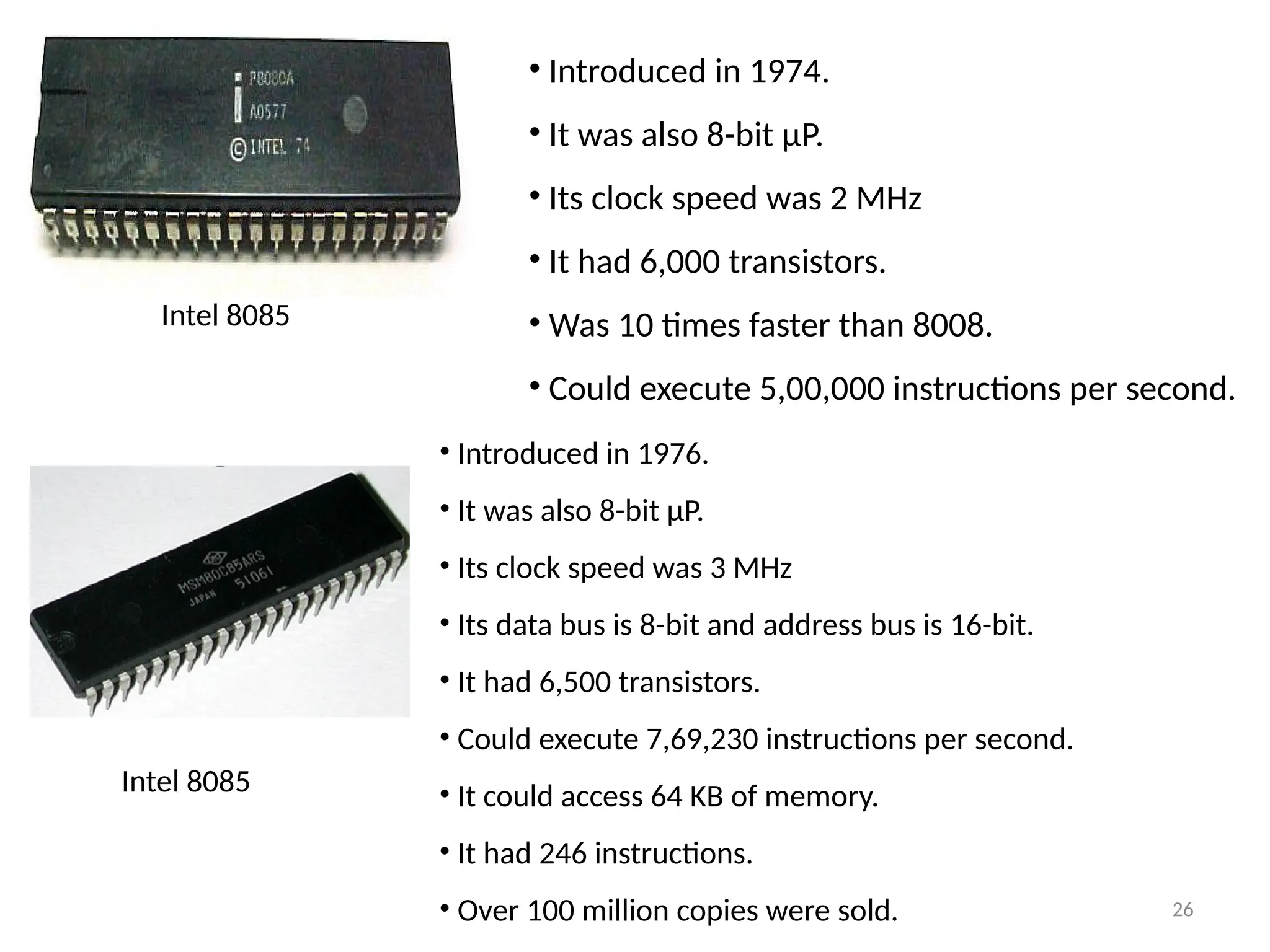 26
• Introduced in 1974.
• It was also 8-bit µP.
• Its clock speed was 2 MHz
• It had 6,000 transistors.
• Was 10 times faster than 8008.
• Could execute 5,00,000 instructions per second.
Intel 8085
Intel 8085
• Introduced in 1976.
• It was also 8-bit µP.
• Its clock speed was 3 MHz
• Its data bus is 8-bit and address bus is 16-bit.
• It had 6,500 transistors.
• Could execute 7,69,230 instructions per second.
• It could access 64 KB of memory.
• It had 246 instructions.
• Over 100 million copies were sold.
 