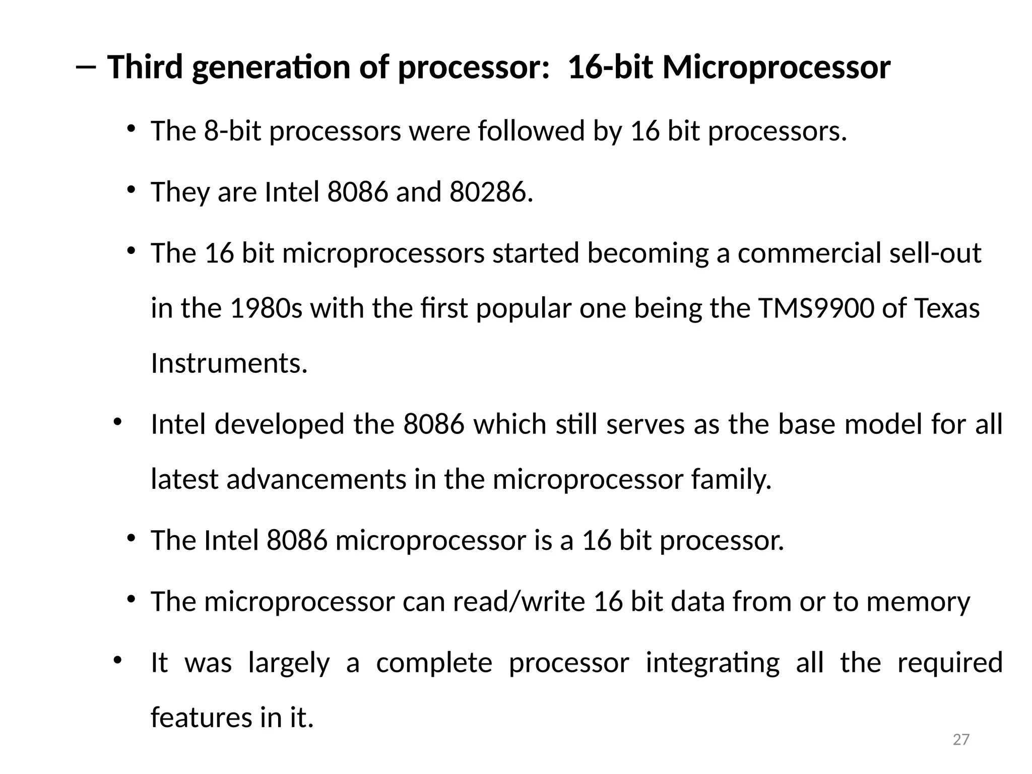 27
– Third generation of processor: 16-bit Microprocessor
• The 8-bit processors were followed by 16 bit processors.
• They are Intel 8086 and 80286.
• The 16 bit microprocessors started becoming a commercial sell-out
in the 1980s with the first popular one being the TMS9900 of Texas
Instruments.
• Intel developed the 8086 which still serves as the base model for all
latest advancements in the microprocessor family.
• The Intel 8086 microprocessor is a 16 bit processor.
• The microprocessor can read/write 16 bit data from or to memory
• It was largely a complete processor integrating all the required
features in it.
 