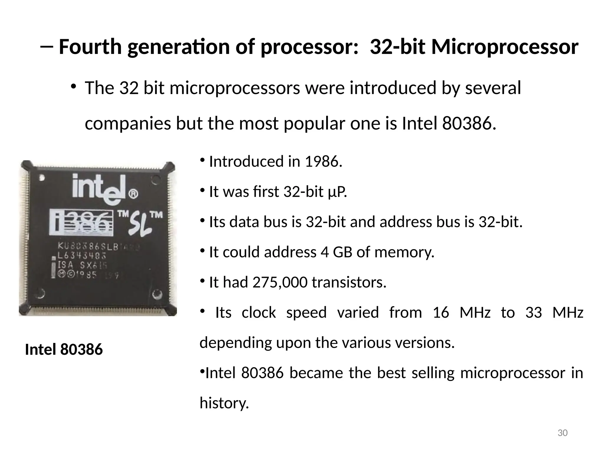 30
– Fourth generation of processor: 32-bit Microprocessor
• The 32 bit microprocessors were introduced by several
companies but the most popular one is Intel 80386.
Intel 80386
• Introduced in 1986.
• It was first 32-bit µP.
• Its data bus is 32-bit and address bus is 32-bit.
• It could address 4 GB of memory.
• It had 275,000 transistors.
• Its clock speed varied from 16 MHz to 33 MHz
depending upon the various versions.
•Intel 80386 became the best selling microprocessor in
history.
 