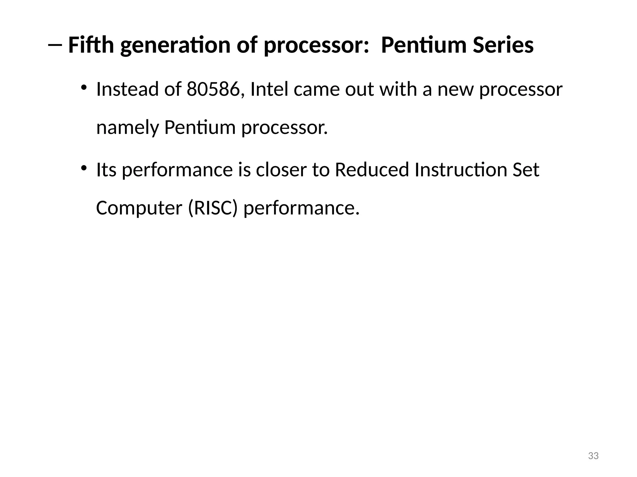 33
– Fifth generation of processor: Pentium Series
• Instead of 80586, Intel came out with a new processor
namely Pentium processor.
• Its performance is closer to Reduced Instruction Set
Computer (RISC) performance.
 