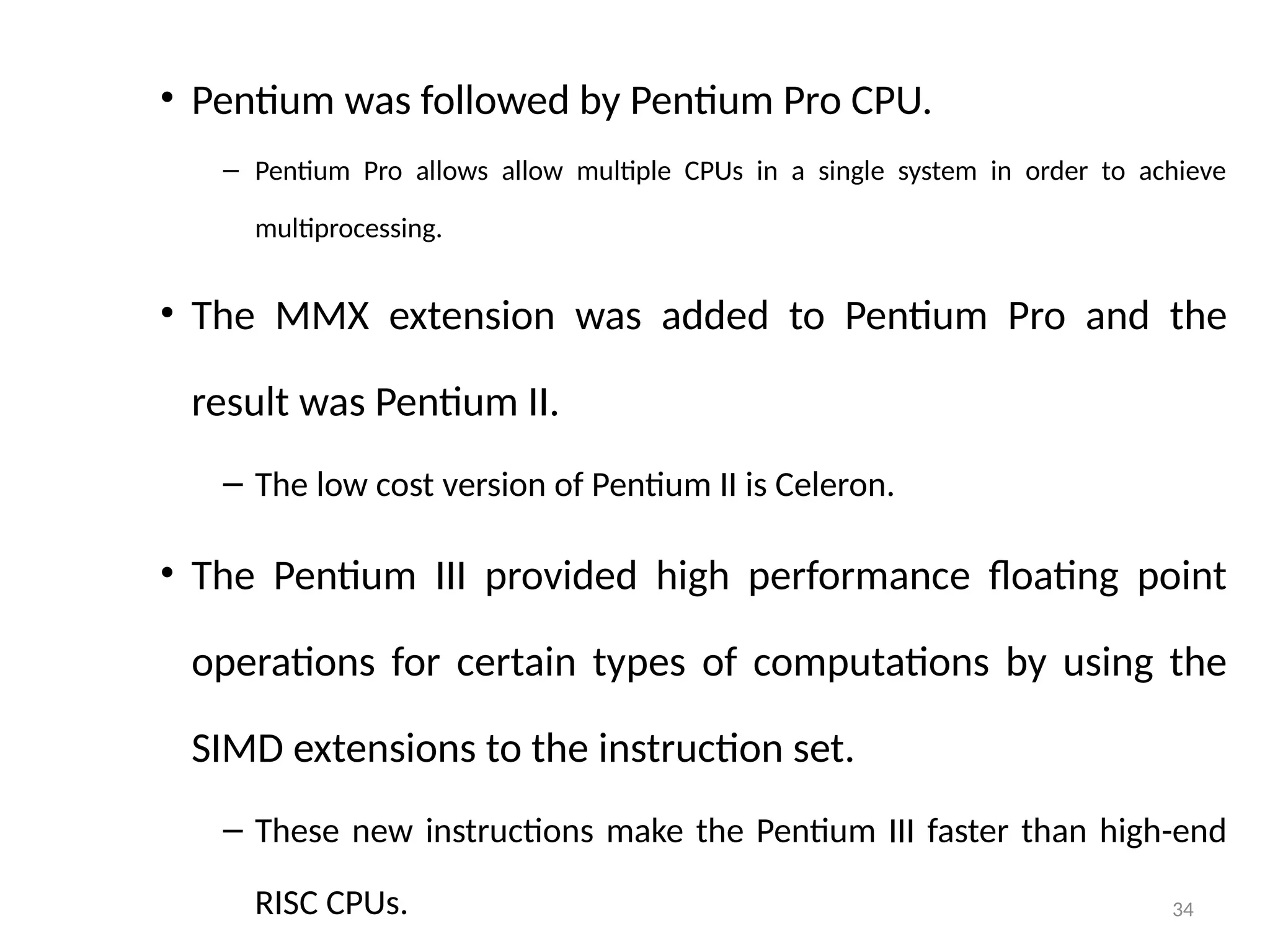 34
• Pentium was followed by Pentium Pro CPU.
– Pentium Pro allows allow multiple CPUs in a single system in order to achieve
multiprocessing.
• The MMX extension was added to Pentium Pro and the
result was Pentium II.
– The low cost version of Pentium II is Celeron.
• The Pentium III provided high performance floating point
operations for certain types of computations by using the
SIMD extensions to the instruction set.
– These new instructions make the Pentium III faster than high-end
RISC CPUs.
 