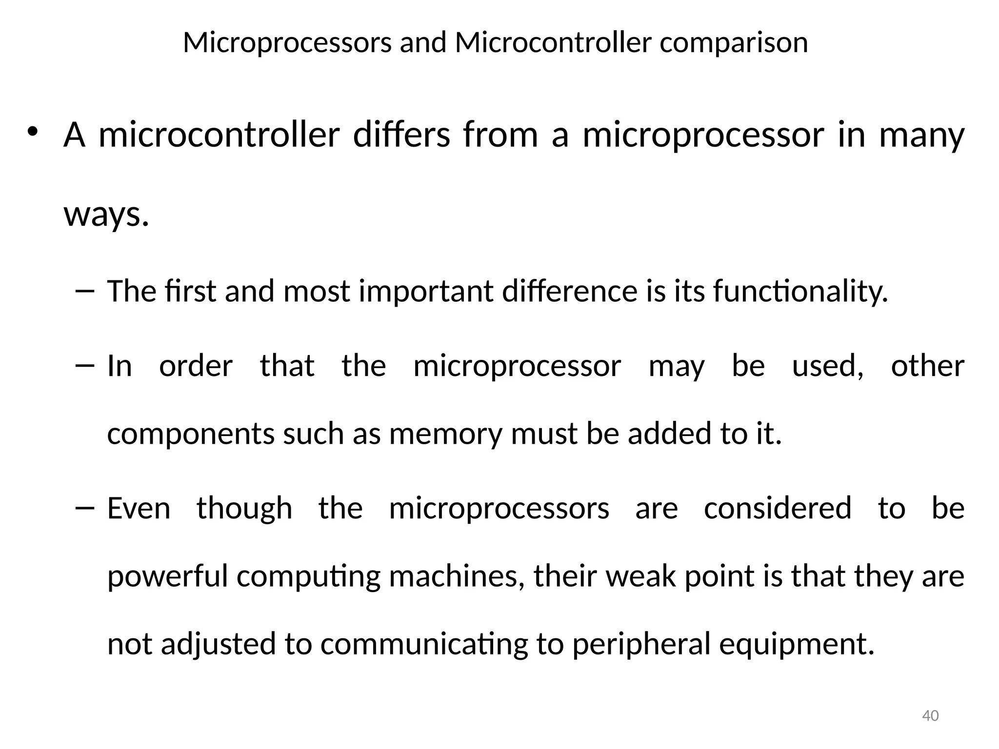 40
• A microcontroller differs from a microprocessor in many
ways.
– The first and most important difference is its functionality.
– In order that the microprocessor may be used, other
components such as memory must be added to it.
– Even though the microprocessors are considered to be
powerful computing machines, their weak point is that they are
not adjusted to communicating to peripheral equipment.
Microprocessors and Microcontroller comparison
 