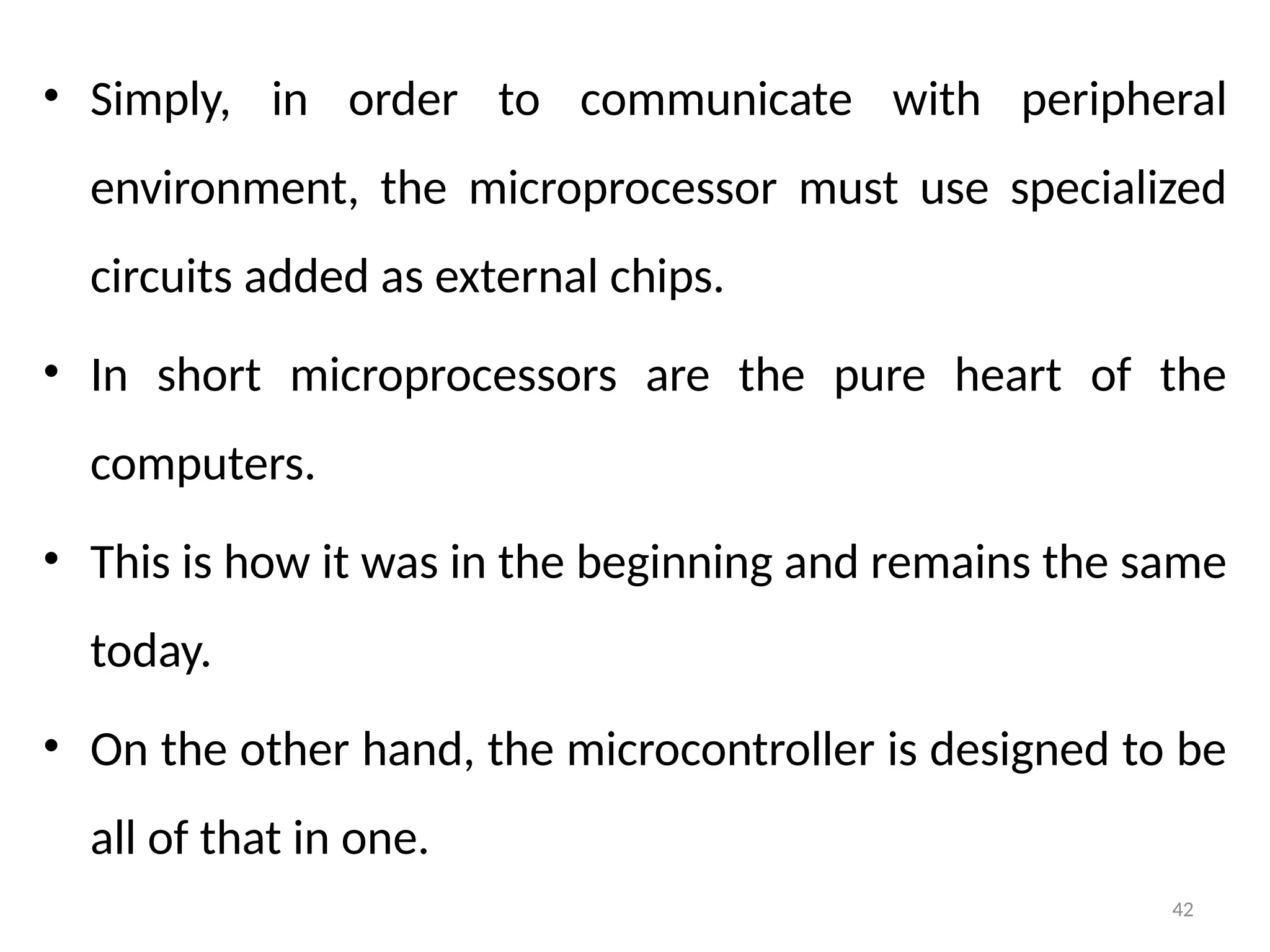 42
• Simply, in order to communicate with peripheral
environment, the microprocessor must use specialized
circuits added as external chips.
• In short microprocessors are the pure heart of the
computers.
• This is how it was in the beginning and remains the same
today.
• On the other hand, the microcontroller is designed to be
all of that in one.
 