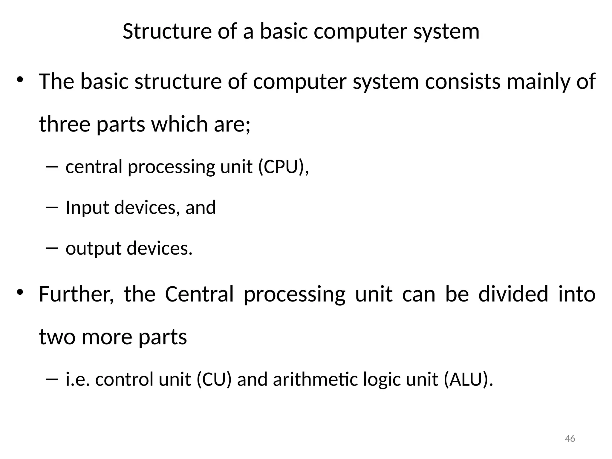 46
• The basic structure of computer system consists mainly of
three parts which are;
– central processing unit (CPU),
– Input devices, and
– output devices.
• Further, the Central processing unit can be divided into
two more parts
– i.e. control unit (CU) and arithmetic logic unit (ALU).
Structure of a basic computer system
 