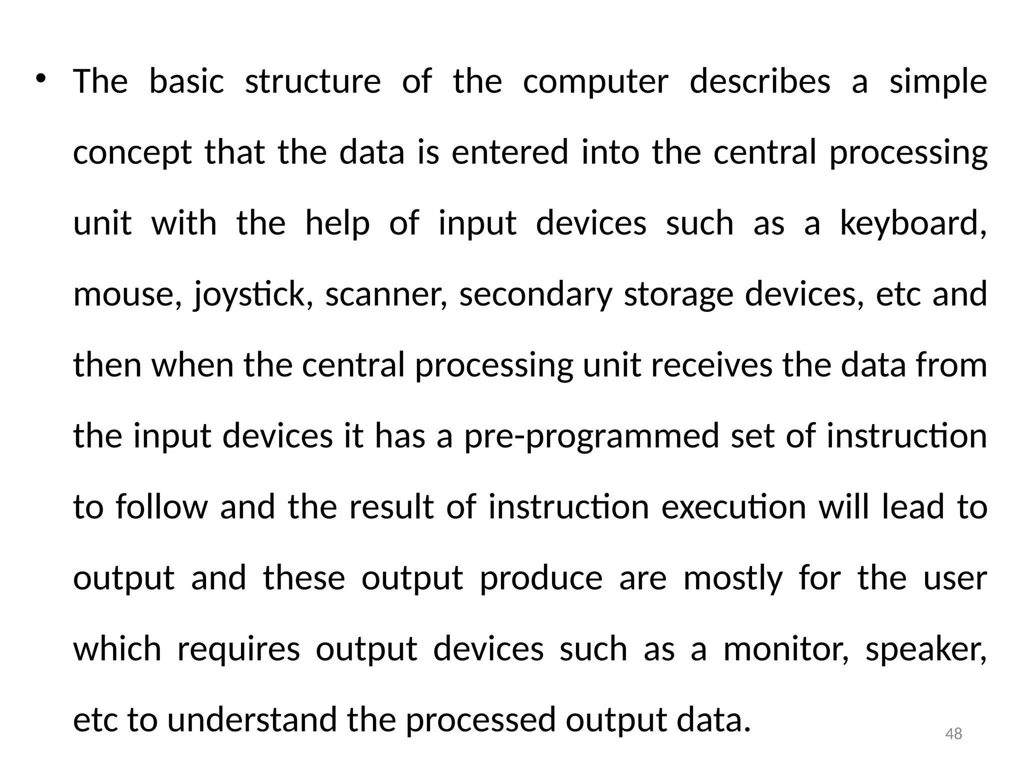 48
• The basic structure of the computer describes a simple
concept that the data is entered into the central processing
unit with the help of input devices such as a keyboard,
mouse, joystick, scanner, secondary storage devices, etc and
then when the central processing unit receives the data from
the input devices it has a pre-programmed set of instruction
to follow and the result of instruction execution will lead to
output and these output produce are mostly for the user
which requires output devices such as a monitor, speaker,
etc to understand the processed output data.
 
