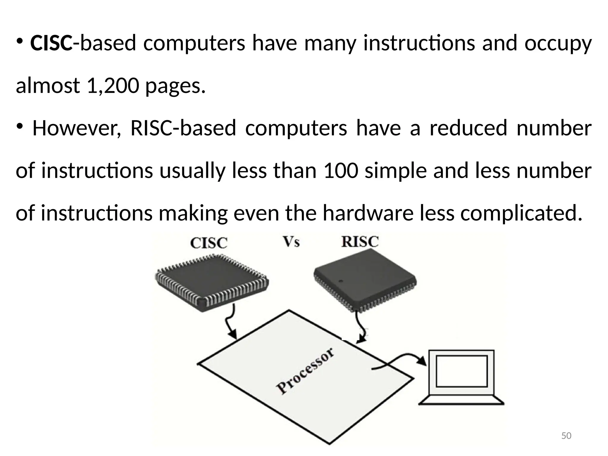 50
• CISC-based computers have many instructions and occupy
almost 1,200 pages.
• However, RISC-based computers have a reduced number
of instructions usually less than 100 simple and less number
of instructions making even the hardware less complicated.
 