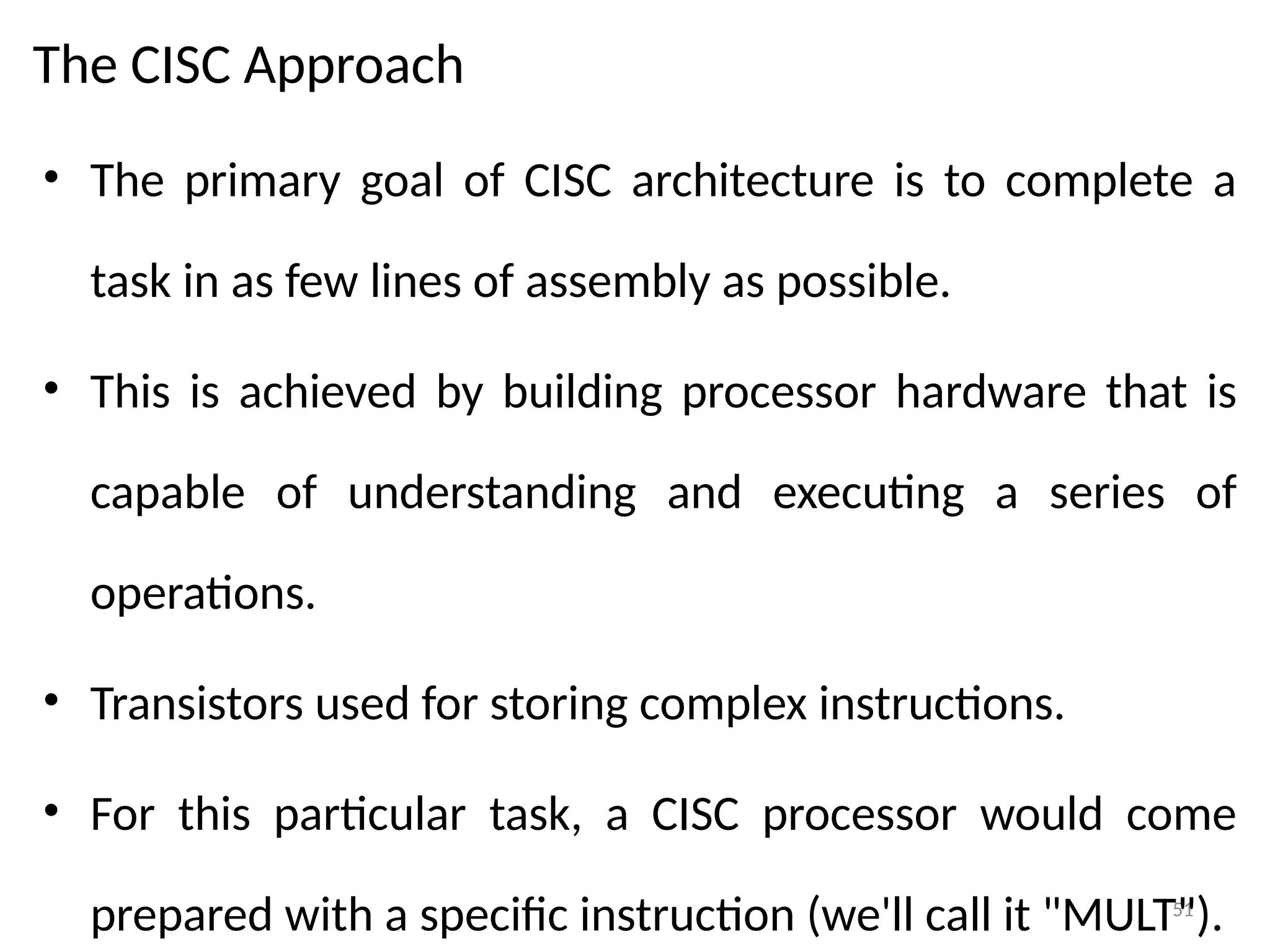 51
The CISC Approach
• The primary goal of CISC architecture is to complete a
task in as few lines of assembly as possible.
• This is achieved by building processor hardware that is
capable of understanding and executing a series of
operations.
• Transistors used for storing complex instructions.
• For this particular task, a CISC processor would come
prepared with a specific instruction (we'll call it "MULT").
 