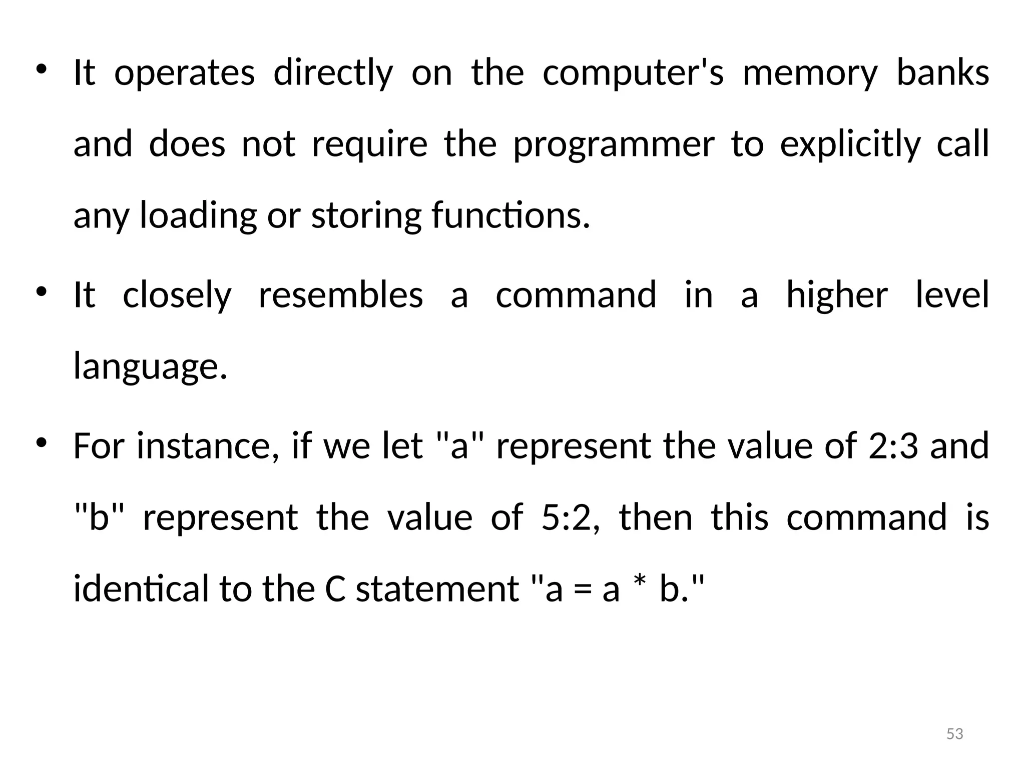 53
• It operates directly on the computer's memory banks
and does not require the programmer to explicitly call
any loading or storing functions.
• It closely resembles a command in a higher level
language.
• For instance, if we let "a" represent the value of 2:3 and
"b" represent the value of 5:2, then this command is
identical to the C statement "a = a * b."
 