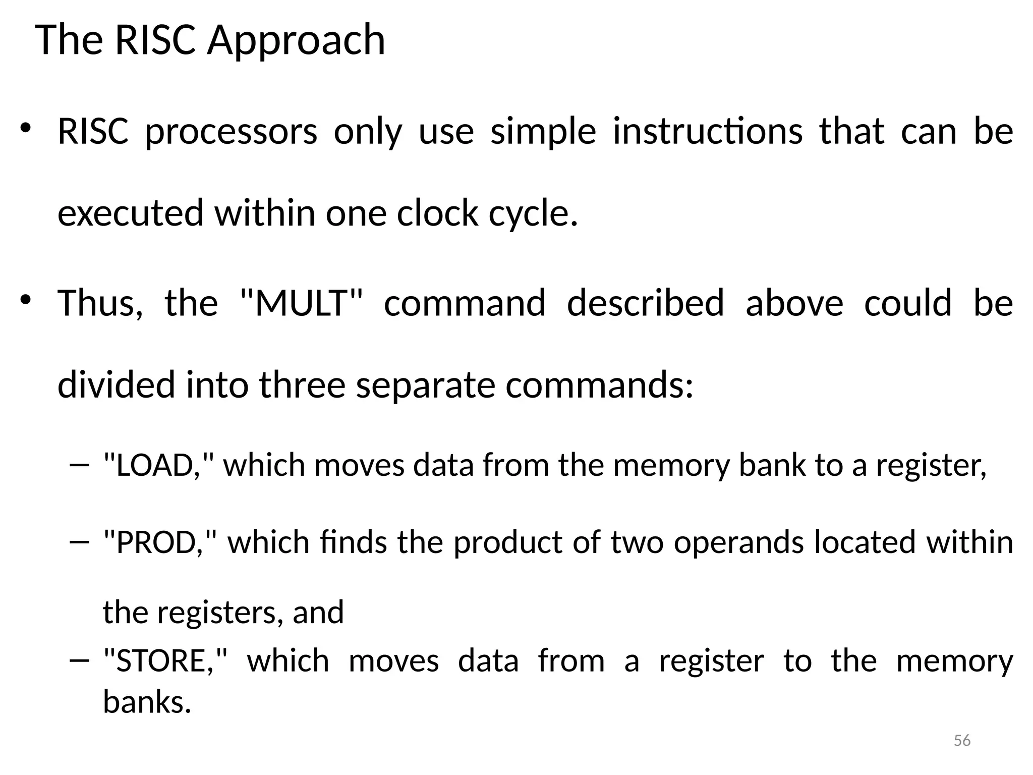 56
The RISC Approach
• RISC processors only use simple instructions that can be
executed within one clock cycle.
• Thus, the "MULT" command described above could be
divided into three separate commands:
– "LOAD," which moves data from the memory bank to a register,
– "PROD," which finds the product of two operands located within
the registers, and
– "STORE," which moves data from a register to the memory
banks.
 