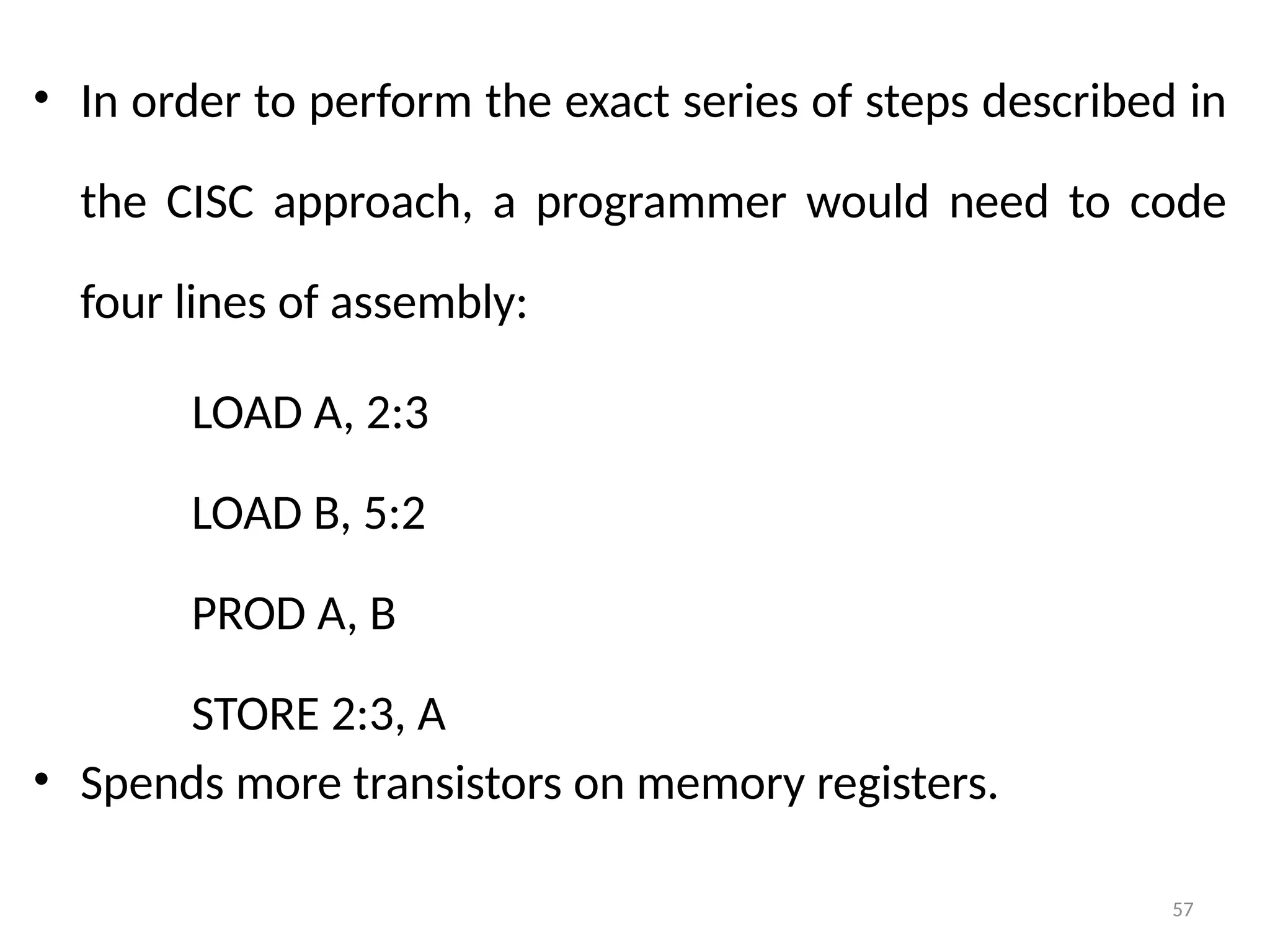 57
• In order to perform the exact series of steps described in
the CISC approach, a programmer would need to code
four lines of assembly:
LOAD A, 2:3
LOAD B, 5:2
PROD A, B
STORE 2:3, A
• Spends more transistors on memory registers.
 