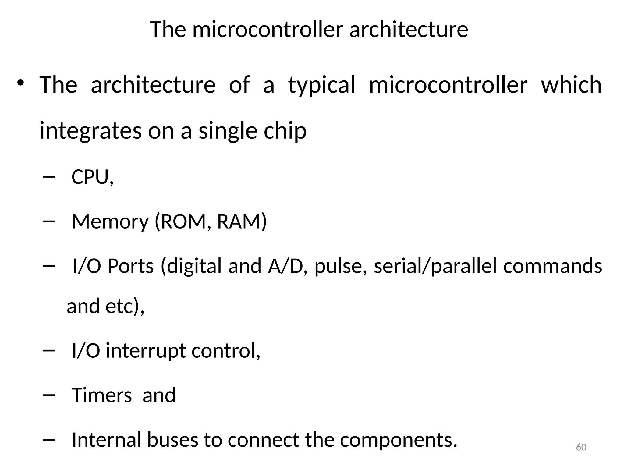 60
The microcontroller architecture
• The architecture of a typical microcontroller which
integrates on a single chip
– CPU,
– Memory (ROM, RAM)
– I/O Ports (digital and A/D, pulse, serial/parallel commands
and etc),
– I/O interrupt control,
– Timers and
– Internal buses to connect the components.
 
