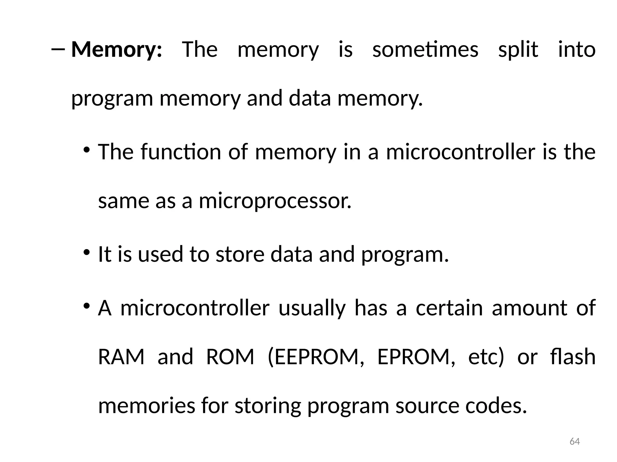 64
– Memory: The memory is sometimes split into
program memory and data memory.
• The function of memory in a microcontroller is the
same as a microprocessor.
• It is used to store data and program.
• A microcontroller usually has a certain amount of
RAM and ROM (EEPROM, EPROM, etc) or flash
memories for storing program source codes.
 