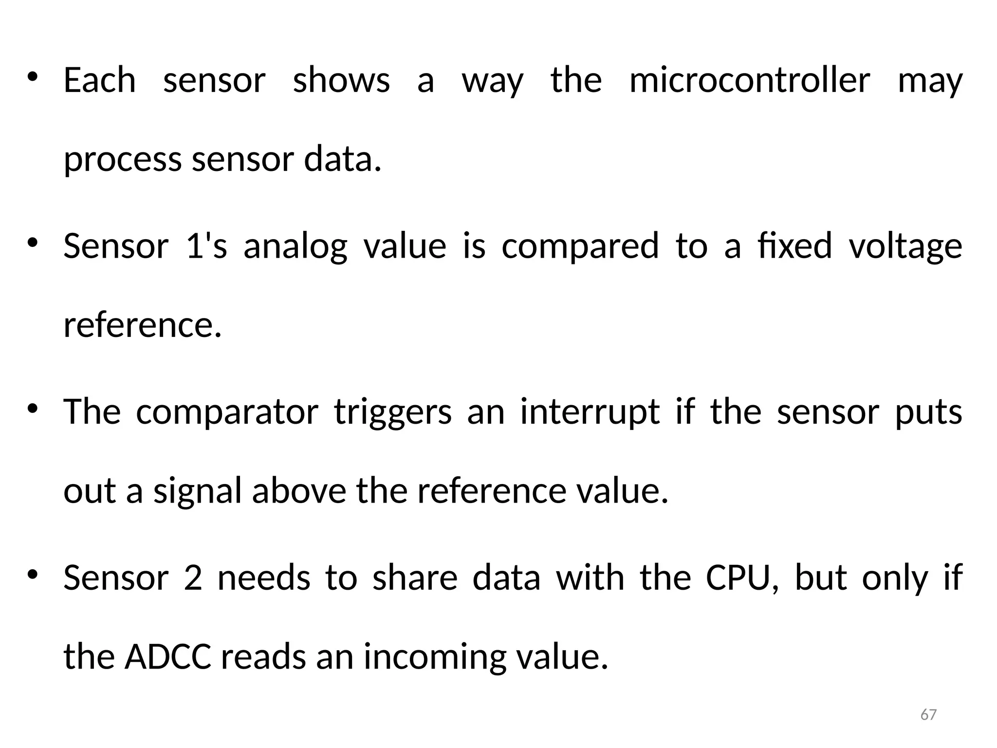 67
• Each sensor shows a way the microcontroller may
process sensor data.
• Sensor 1's analog value is compared to a fixed voltage
reference.
• The comparator triggers an interrupt if the sensor puts
out a signal above the reference value.
• Sensor 2 needs to share data with the CPU, but only if
the ADCC reads an incoming value.
 