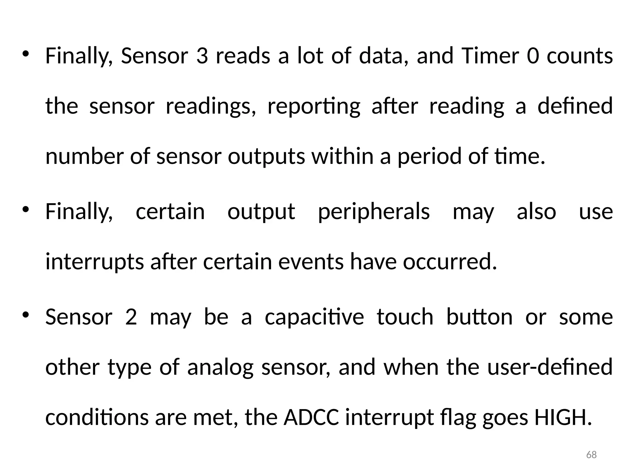 68
• Finally, Sensor 3 reads a lot of data, and Timer 0 counts
the sensor readings, reporting after reading a defined
number of sensor outputs within a period of time.
• Finally, certain output peripherals may also use
interrupts after certain events have occurred.
• Sensor 2 may be a capacitive touch button or some
other type of analog sensor, and when the user-defined
conditions are met, the ADCC interrupt flag goes HIGH.
 