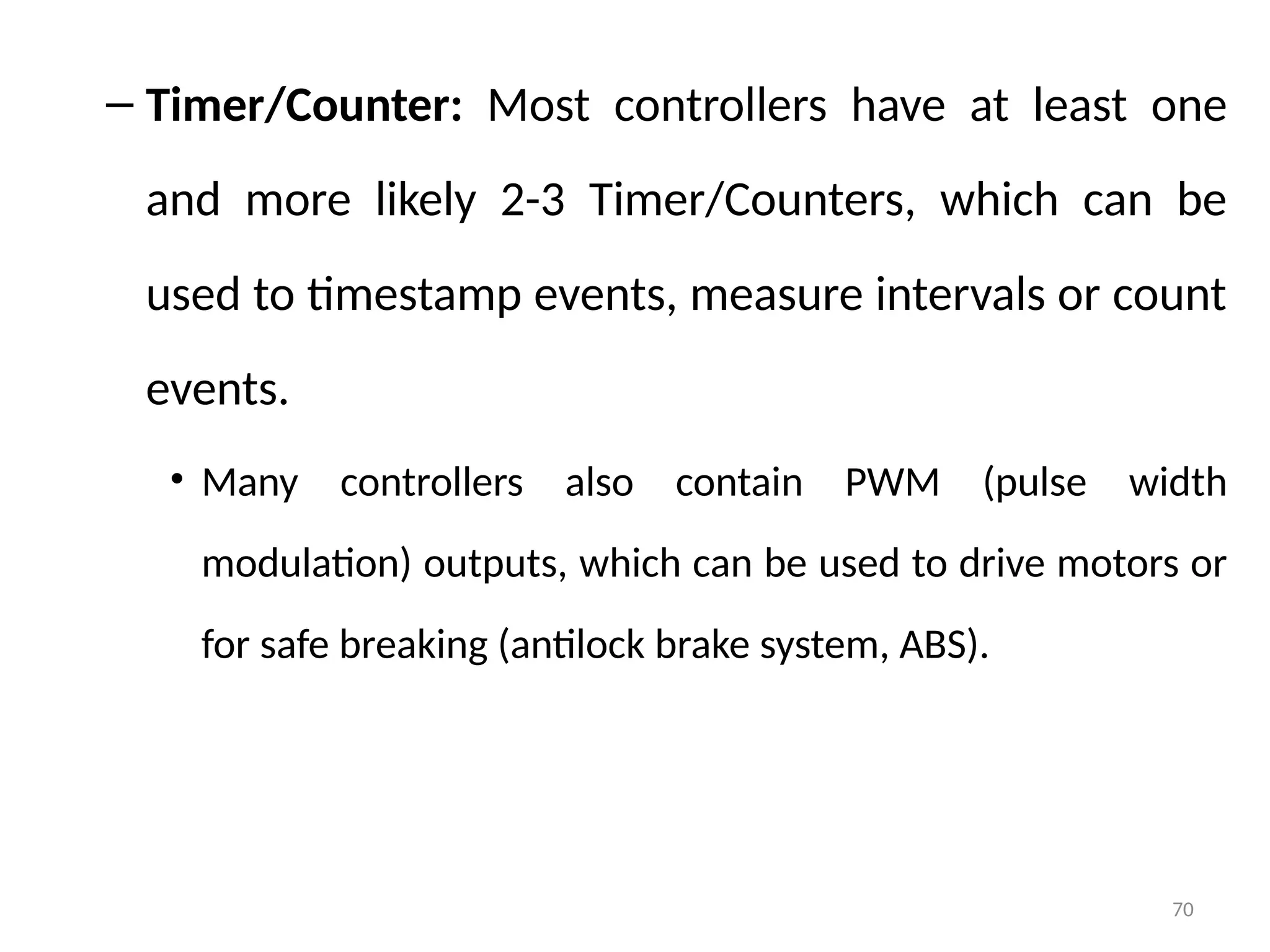 70
– Timer/Counter: Most controllers have at least one
and more likely 2-3 Timer/Counters, which can be
used to timestamp events, measure intervals or count
events.
• Many controllers also contain PWM (pulse width
modulation) outputs, which can be used to drive motors or
for safe breaking (antilock brake system, ABS).
 