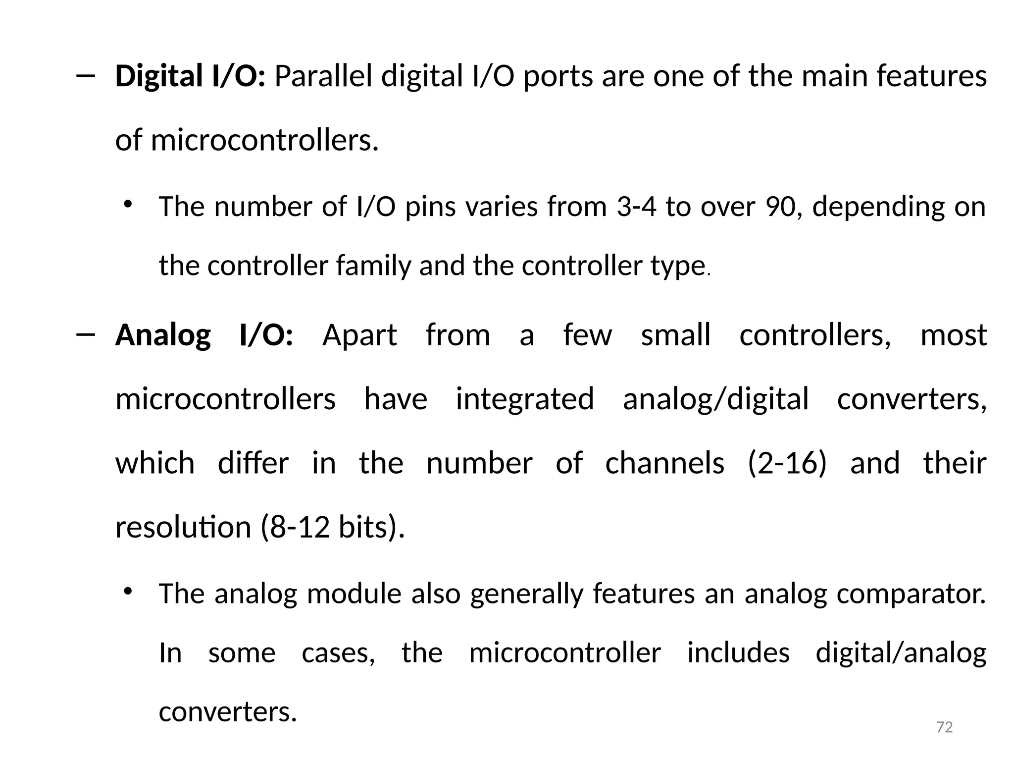 72
– Digital I/O: Parallel digital I/O ports are one of the main features
of microcontrollers.
• The number of I/O pins varies from 3-4 to over 90, depending on
the controller family and the controller type.
– Analog I/O: Apart from a few small controllers, most
microcontrollers have integrated analog/digital converters,
which differ in the number of channels (2-16) and their
resolution (8-12 bits).
• The analog module also generally features an analog comparator.
In some cases, the microcontroller includes digital/analog
converters.
 