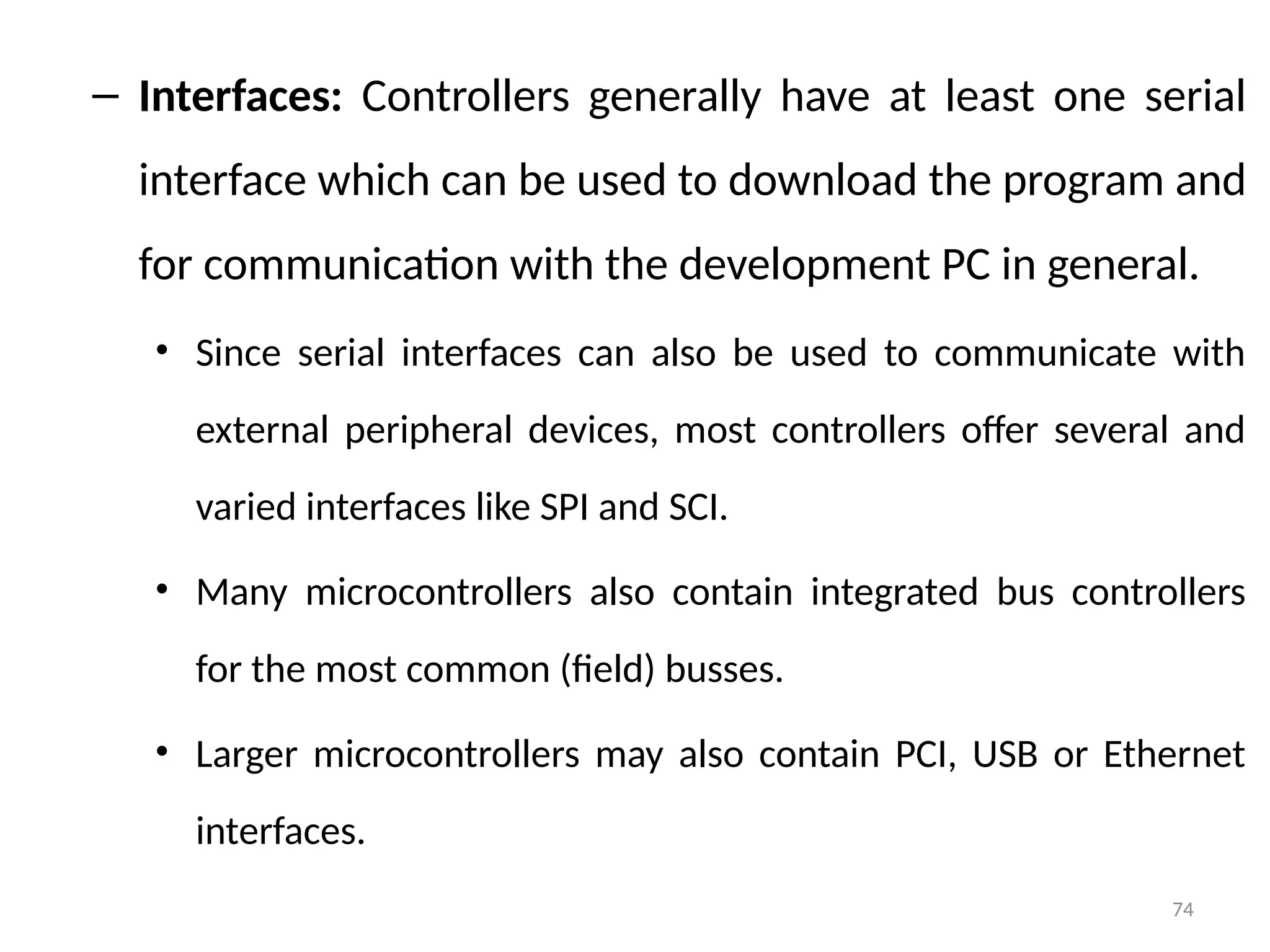 74
– Interfaces: Controllers generally have at least one serial
interface which can be used to download the program and
for communication with the development PC in general.
• Since serial interfaces can also be used to communicate with
external peripheral devices, most controllers offer several and
varied interfaces like SPI and SCI.
• Many microcontrollers also contain integrated bus controllers
for the most common (field) busses.
• Larger microcontrollers may also contain PCI, USB or Ethernet
interfaces.
 