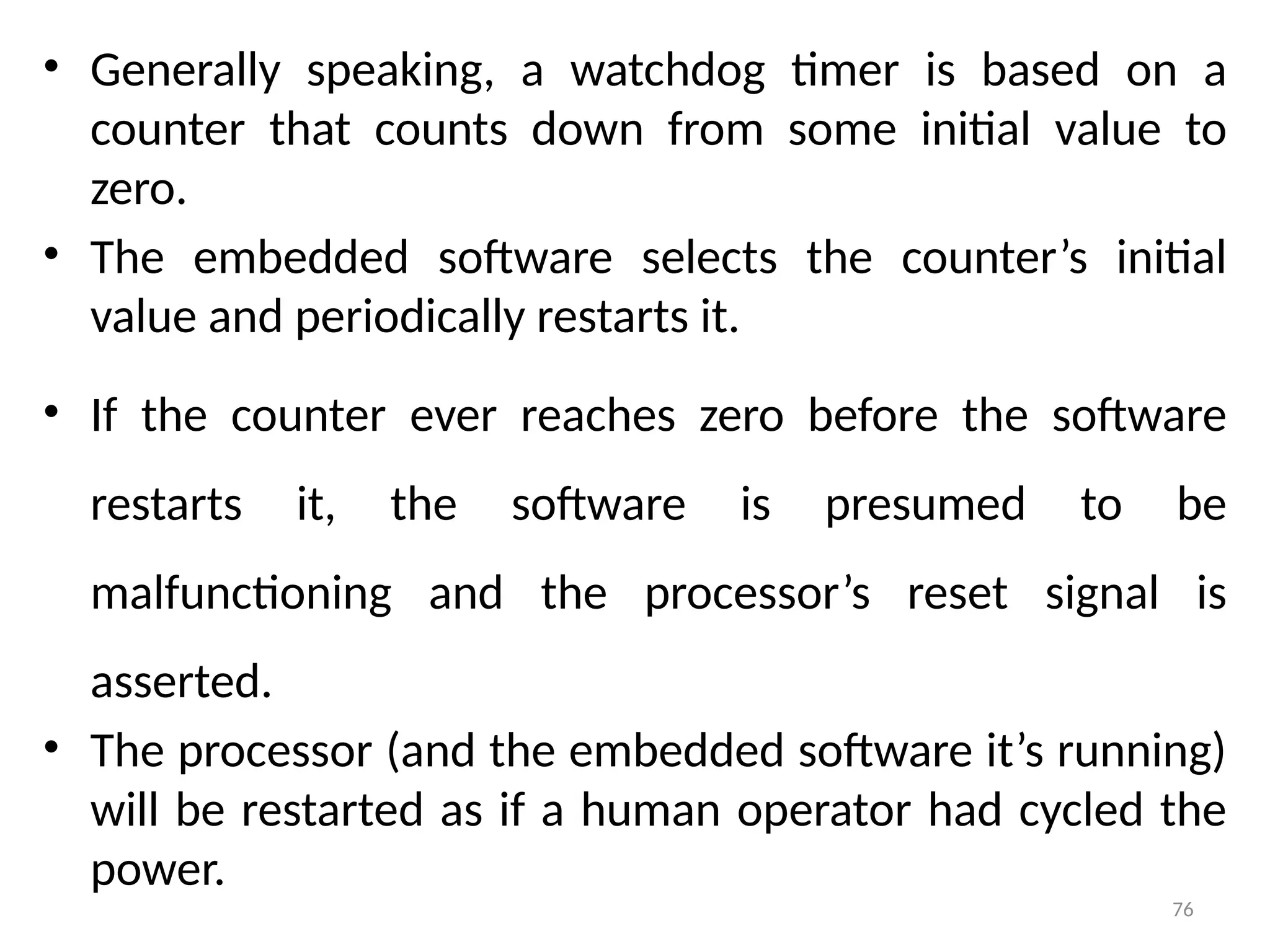 76
• Generally speaking, a watchdog timer is based on a
counter that counts down from some initial value to
zero.
• The embedded software selects the counter’s initial
value and periodically restarts it.
• If the counter ever reaches zero before the software
restarts it, the software is presumed to be
malfunctioning and the processor’s reset signal is
asserted.
• The processor (and the embedded software it’s running)
will be restarted as if a human operator had cycled the
power.
 