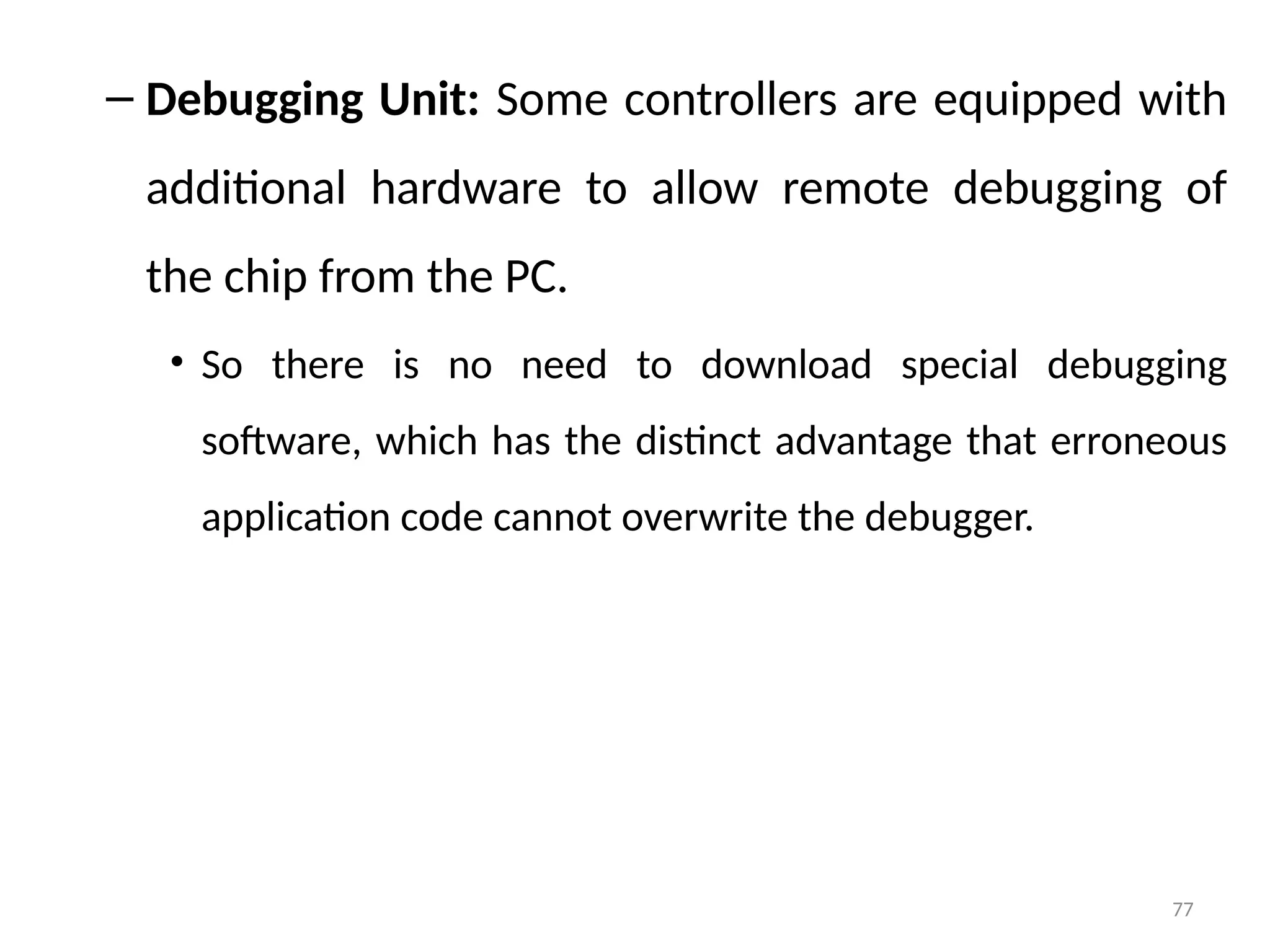 77
– Debugging Unit: Some controllers are equipped with
additional hardware to allow remote debugging of
the chip from the PC.
• So there is no need to download special debugging
software, which has the distinct advantage that erroneous
application code cannot overwrite the debugger.
 