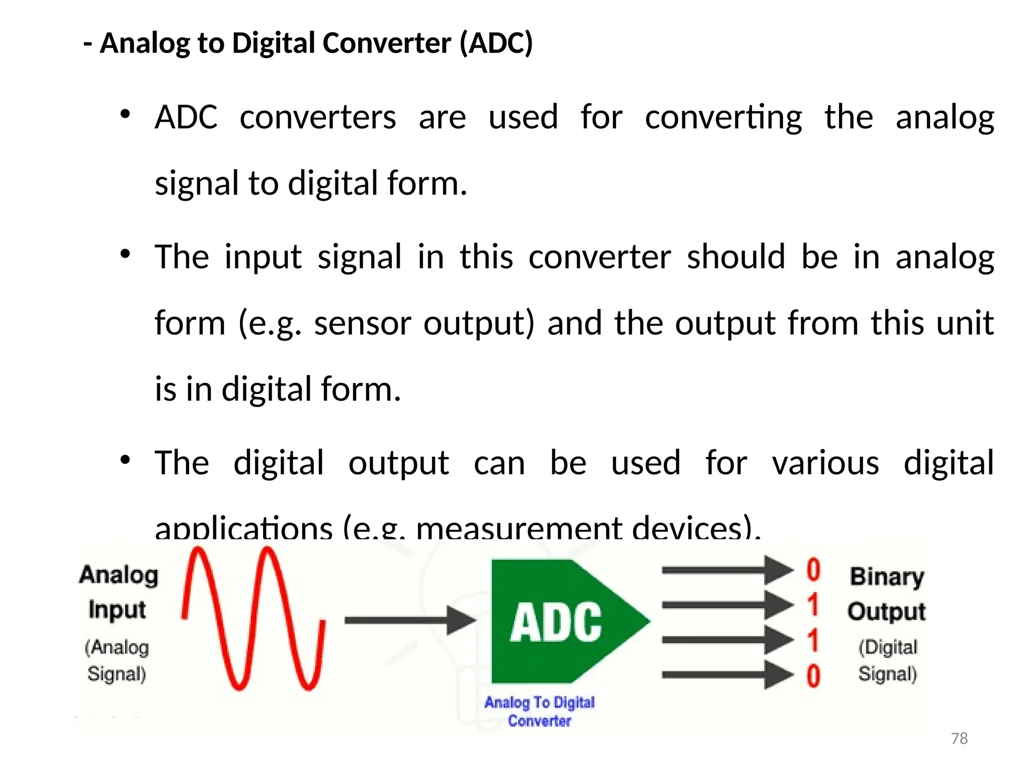 78
- Analog to Digital Converter (ADC)
• ADC converters are used for converting the analog
signal to digital form.
• The input signal in this converter should be in analog
form (e.g. sensor output) and the output from this unit
is in digital form.
• The digital output can be used for various digital
applications (e.g. measurement devices).
 