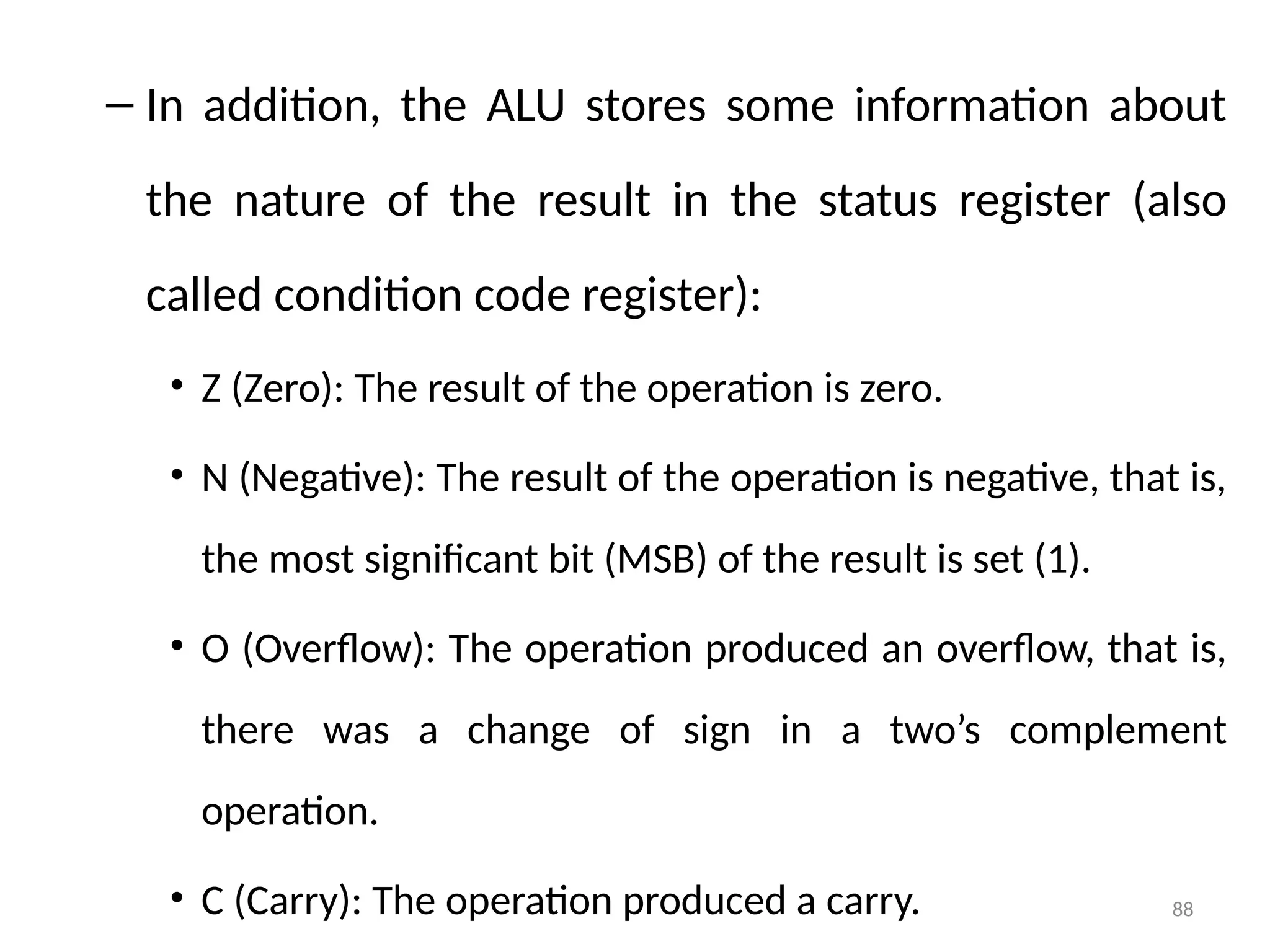 88
– In addition, the ALU stores some information about
the nature of the result in the status register (also
called condition code register):
• Z (Zero): The result of the operation is zero.
• N (Negative): The result of the operation is negative, that is,
the most significant bit (MSB) of the result is set (1).
• O (Overflow): The operation produced an overflow, that is,
there was a change of sign in a two’s complement
operation.
• C (Carry): The operation produced a carry.
 