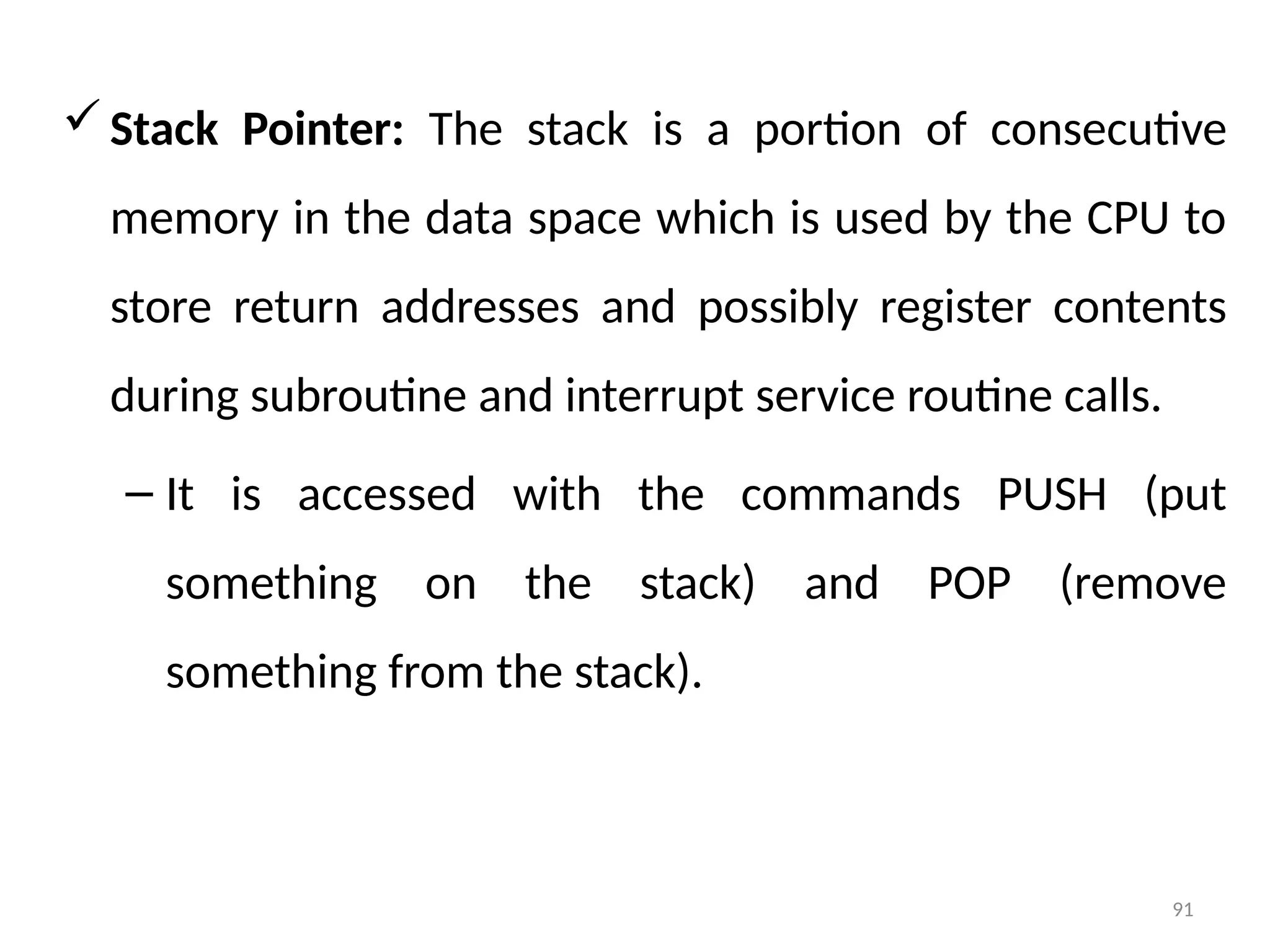 91
Stack Pointer: The stack is a portion of consecutive
memory in the data space which is used by the CPU to
store return addresses and possibly register contents
during subroutine and interrupt service routine calls.
– It is accessed with the commands PUSH (put
something on the stack) and POP (remove
something from the stack).
 