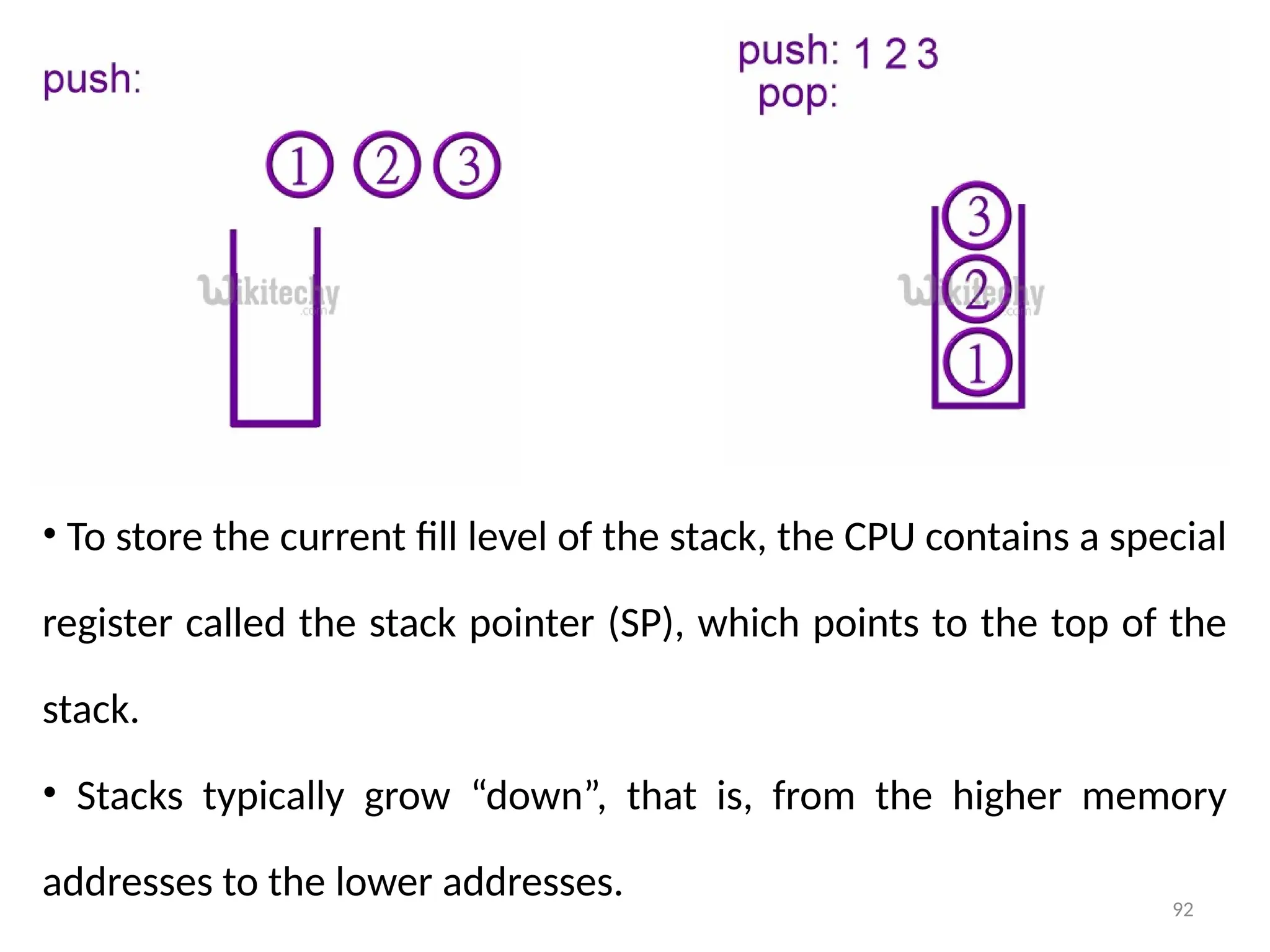 92
• To store the current fill level of the stack, the CPU contains a special
register called the stack pointer (SP), which points to the top of the
stack.
• Stacks typically grow “down”, that is, from the higher memory
addresses to the lower addresses.
 