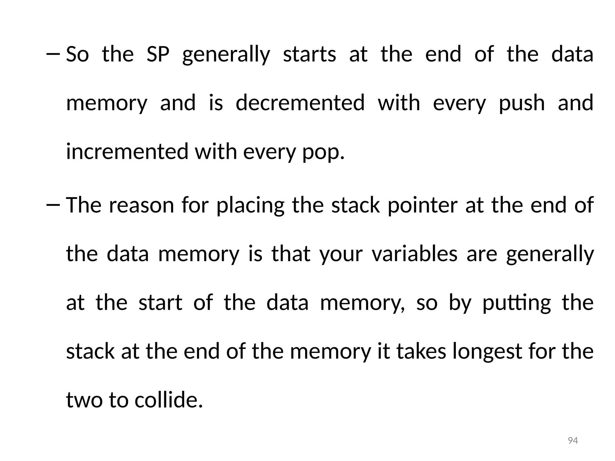 94
– So the SP generally starts at the end of the data
memory and is decremented with every push and
incremented with every pop.
– The reason for placing the stack pointer at the end of
the data memory is that your variables are generally
at the start of the data memory, so by putting the
stack at the end of the memory it takes longest for the
two to collide.
 