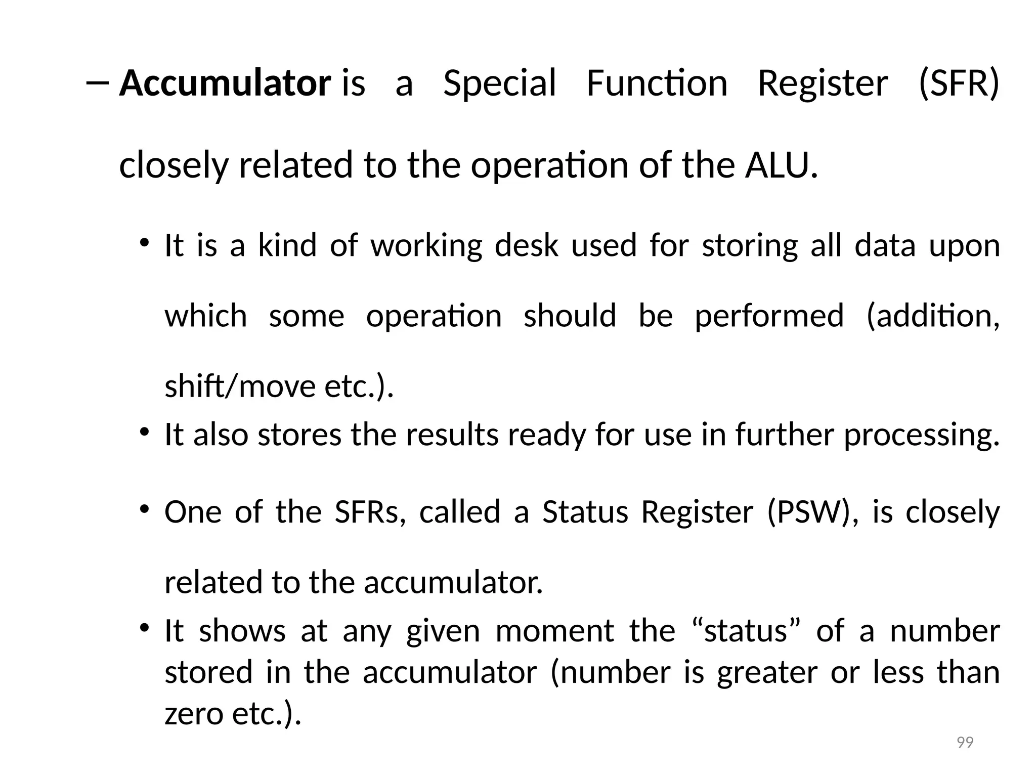 99
– Accumulator is a Special Function Register (SFR)
closely related to the operation of the ALU.
• It is a kind of working desk used for storing all data upon
which some operation should be performed (addition,
shift/move etc.).
• It also stores the results ready for use in further processing.
• One of the SFRs, called a Status Register (PSW), is closely
related to the accumulator.
• It shows at any given moment the “status” of a number
stored in the accumulator (number is greater or less than
zero etc.).
 