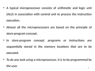 10
• A typical microprocessor consists of arithmetic and logic unit
(ALU) in association with control unit to process the instruction
execution.
• Almost all the microprocessors are based on the principle of
store-program concept.
• In store-program concept, programs or instructions are
sequentially stored in the memory locations that are to be
executed.
• To do any task using a microprocessor, it is to be programmed by
the user.
 