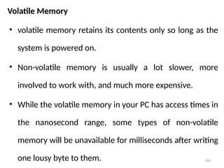104
Volatile Memory
• volatile memory retains its contents only so long as the
system is powered on.
• Non-volatile memory is usually a lot slower, more
involved to work with, and much more expensive.
• While the volatile memory in your PC has access times in
the nanosecond range, some types of non-volatile
memory will be unavailable for milliseconds after writing
one lousy byte to them.
 