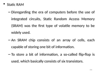 106
 Static RAM
– Disregarding the era of computers before the use of
integrated circuits, Static Random Access Memory
(SRAM) was the first type of volatile memory to be
widely used.
– An SRAM chip consists of an array of cells, each
capable of storing one bit of information.
– To store a bit of information, a so-called flip-flop is
used, which basically consists of six transistors.
 