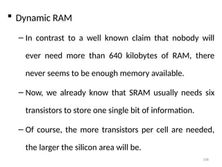 108
 Dynamic RAM
– In contrast to a well known claim that nobody will
ever need more than 640 kilobytes of RAM, there
never seems to be enough memory available.
– Now, we already know that SRAM usually needs six
transistors to store one single bit of information.
– Of course, the more transistors per cell are needed,
the larger the silicon area will be.
 