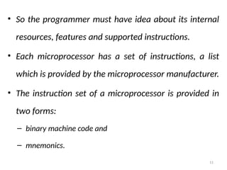 11
• So the programmer must have idea about its internal
resources, features and supported instructions.
• Each microprocessor has a set of instructions, a list
which is provided by the microprocessor manufacturer.
• The instruction set of a microprocessor is provided in
two forms:
– binary machine code and
– mnemonics.
 