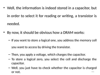 112
• Well, the information is indeed stored in a capacitor, but
in order to select it for reading or writing, a transistor is
needed.
• By now, it should be obvious how a DRAM works:
– If you want to store a logical one, you address the memory cell
you want to access by driving the transistor.
– Then, you apply a voltage, which charges the capacitor.
– To store a logical zero, you select the cell and discharge the
capacitor.
– Well, you just have to check whether the capacitor is charged
or not.
 