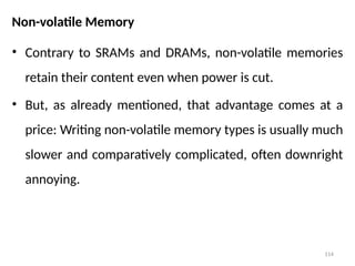 114
Non-volatile Memory
• Contrary to SRAMs and DRAMs, non-volatile memories
retain their content even when power is cut.
• But, as already mentioned, that advantage comes at a
price: Writing non-volatile memory types is usually much
slower and comparatively complicated, often downright
annoying.
 