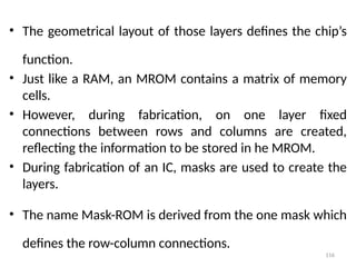 116
• The geometrical layout of those layers defines the chip’s
function.
• Just like a RAM, an MROM contains a matrix of memory
cells.
• However, during fabrication, on one layer fixed
connections between rows and columns are created,
reflecting the information to be stored in he MROM.
• During fabrication of an IC, masks are used to create the
layers.
• The name Mask-ROM is derived from the one mask which
defines the row-column connections.
 