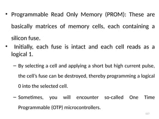 117
• Programmable Read Only Memory (PROM): These are
basically matrices of memory cells, each containing a
silicon fuse.
• Initially, each fuse is intact and each cell reads as a
logical 1.
– By selecting a cell and applying a short but high current pulse,
the cell’s fuse can be destroyed, thereby programming a logical
0 into the selected cell.
– Sometimes, you will encounter so-called One Time
Programmable (OTP) microcontrollers.
 