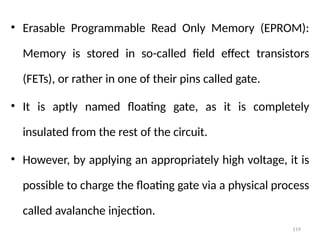 119
• Erasable Programmable Read Only Memory (EPROM):
Memory is stored in so-called field effect transistors
(FETs), or rather in one of their pins called gate.
• It is aptly named floating gate, as it is completely
insulated from the rest of the circuit.
• However, by applying an appropriately high voltage, it is
possible to charge the floating gate via a physical process
called avalanche injection.
 