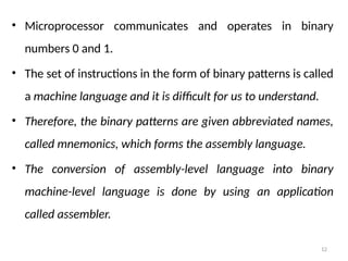 12
• Microprocessor communicates and operates in binary
numbers 0 and 1.
• The set of instructions in the form of binary patterns is called
a machine language and it is difficult for us to understand.
• Therefore, the binary patterns are given abbreviated names,
called mnemonics, which forms the assembly language.
• The conversion of assembly-level language into binary
machine-level language is done by using an application
called assembler.
 
