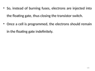 120
• So, instead of burning fuses, electrons are injected into
the floating gate, thus closing the transistor switch.
• Once a cell is programmed, the electrons should remain
in the floating gate indefinitely.
 