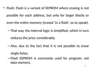 123
• Flash: Flash is a variant of EEPROM where erasing is not
possible for each address, but only for larger blocks or
even the entire memory (erased ‘in a flash’, so to speak).
– That way, the internal logic is simplified, which in turn
reduces the price considerably.
– Also, due to the fact that it is not possible to erase
single bytes,
– Flash EEPROM is commonly used for program, not
data memory.
 