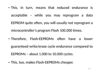 124
– This, in turn, means that reduced endurance is
acceptable – while you may reprogram a data
EEPROM quite often, you will usually not reprogram a
microcontroller’s program Flash 100.000 times.
– Therefore, Flash-EEPROMs often have a lower
guaranteed write/erase cycle endurance compared to
EEPROMs – about 1.000 to 10.000 cycles.
– This, too, makes Flash-EEPROMs cheaper.
 