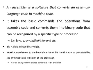 13
• An assembler is a software that converts an assembly
language code to machine code.
• It takes the basic commands and operations from
assembly code and converts them into binary code that
can be recognized by a specific type of processor.
– E.g. java, c, c++, keil uVision and etc.
• Bit: A bit is a single binary digit.
• Word: A word refers to the basic data size or bit size that can be processed by
the arithmetic and logic unit of the processor.
– A 16-bit binary number is called a word in a 16-bit processor.
 